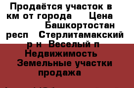 Продаётся участок в 5 км от города.  › Цена ­ 600 000 - Башкортостан респ., Стерлитамакский р-н, Веселый п. Недвижимость » Земельные участки продажа   